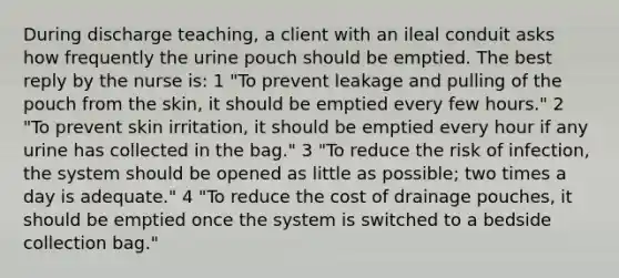 During discharge teaching, a client with an ileal conduit asks how frequently the urine pouch should be emptied. The best reply by the nurse is: 1 "To prevent leakage and pulling of the pouch from the skin, it should be emptied every few hours." 2 "To prevent skin irritation, it should be emptied every hour if any urine has collected in the bag." 3 "To reduce the risk of infection, the system should be opened as little as possible; two times a day is adequate." 4 "To reduce the cost of drainage pouches, it should be emptied once the system is switched to a bedside collection bag."