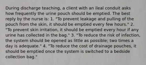 During discharge teaching, a client with an ileal conduit asks how frequently the urine pouch should be emptied. The best reply by the nurse is: 1. "To prevent leakage and pulling of the pouch from the skin, it should be emptied every few hours." 2. "To prevent skin irritation, it should be emptied every hour if any urine has collected in the bag." 3. "To reduce the risk of infection, the system should be opened as little as possible; two times a day is adequate." 4. "To reduce the cost of drainage pouches, it should be emptied once the system is switched to a bedside collection bag."