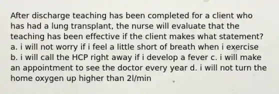 After discharge teaching has been completed for a client who has had a lung transplant, the nurse will evaluate that the teaching has been effective if the client makes what statement? a. i will not worry if i feel a little short of breath when i exercise b. i will call the HCP right away if i develop a fever c. i will make an appointment to see the doctor every year d. i will not turn the home oxygen up higher than 2l/min