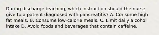 During discharge teaching, which instruction should the nurse give to a patient diagnosed with pancreatitis? A. Consume high-fat meals. B. Consume low-calorie meals. C. Limit daily alcohol intake D. Avoid foods and beverages that contain caffeine.