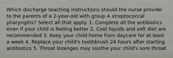 Which discharge teaching instructions should the nurse provide to the parents of a 2-year-old with group A streptococcal pharyngitis? Select all that apply. 1. Complete all the antibiotics even if your child is feeling better 2. Cool liquids and soft diet are recommended 3. Keep your child home from daycare for at least a week 4. Replace your child's toothbrush 24 hours after starting antibiotics 5. Throat lozenges may soothe your child's sore throat