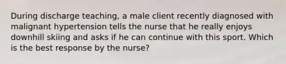 During discharge teaching, a male client recently diagnosed with malignant hypertension tells the nurse that he really enjoys downhill skiing and asks if he can continue with this sport. Which is the best response by the nurse?