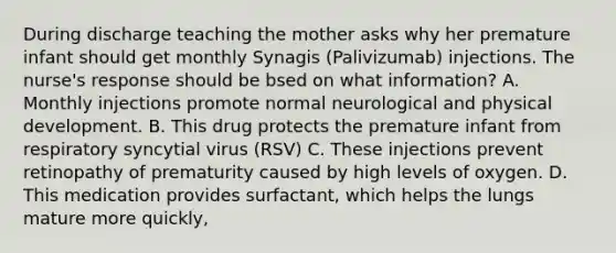 During discharge teaching the mother asks why her premature infant should get monthly Synagis (Palivizumab) injections. The nurse's response should be bsed on what information? A. Monthly injections promote normal neurological and physical development. B. This drug protects the premature infant from respiratory syncytial virus (RSV) C. These injections prevent retinopathy of prematurity caused by high levels of oxygen. D. This medication provides surfactant, which helps the lungs mature more quickly,