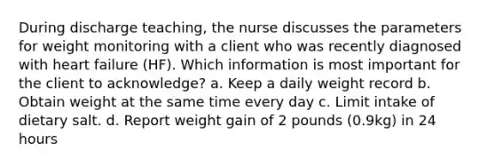 During discharge teaching, the nurse discusses the parameters for weight monitoring with a client who was recently diagnosed with heart failure (HF). Which information is most important for the client to acknowledge? a. Keep a daily weight record b. Obtain weight at the same time every day c. Limit intake of dietary salt. d. Report weight gain of 2 pounds (0.9kg) in 24 hours