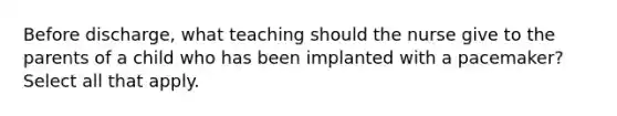 Before discharge, what teaching should the nurse give to the parents of a child who has been implanted with a pacemaker? Select all that apply.