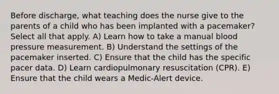 Before discharge, what teaching does the nurse give to the parents of a child who has been implanted with a pacemaker? Select all that apply. A) Learn how to take a manual blood pressure measurement. B) Understand the settings of the pacemaker inserted. C) Ensure that the child has the specific pacer data. D) Learn cardiopulmonary resuscitation (CPR). E) Ensure that the child wears a Medic-Alert device.