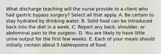 What discharge teaching will the nurse provide to a client who had gastric bypass surgery? Select all that apply. A. Be certain to stay hydrated by drinking water. B. Solid food can be introduced back into the diet in a week. C. Report any back, shoulder, or abdominal pain to the surgeon. D. You are likely to have little urine output for the first few weeks. E. Each of your meals should initially contain about 5 tablespoons of food.