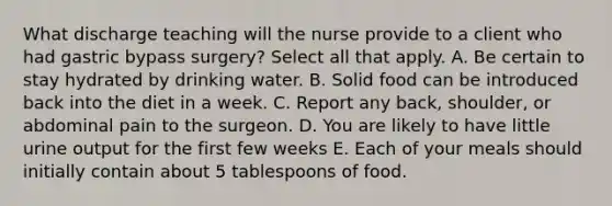 What discharge teaching will the nurse provide to a client who had gastric bypass surgery? Select all that apply. A. Be certain to stay hydrated by drinking water. B. Solid food can be introduced back into the diet in a week. C. Report any back, shoulder, or abdominal pain to the surgeon. D. You are likely to have little urine output for the first few weeks E. Each of your meals should initially contain about 5 tablespoons of food.