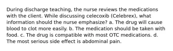 During discharge teaching, the nurse reviews the medications with the client. While discussing celecoxib (Celebrex), what information should the nurse emphasize? a. The drug will cause blood to clot more easily. b. The medication should be taken with food. c. The drug is compatible with most OTC medications. d. The most serious side effect is abdominal pain.