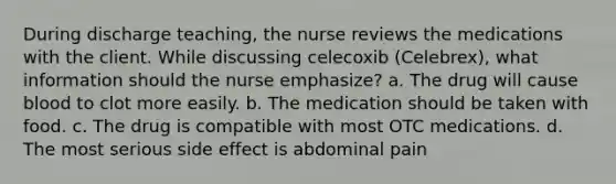 During discharge teaching, the nurse reviews the medications with the client. While discussing celecoxib (Celebrex), what information should the nurse emphasize? a. The drug will cause blood to clot more easily. b. The medication should be taken with food. c. The drug is compatible with most OTC medications. d. The most serious side effect is abdominal pain