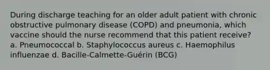 During discharge teaching for an older adult patient with chronic obstructive pulmonary disease (COPD) and pneumonia, which vaccine should the nurse recommend that this patient receive? a. Pneumococcal b. Staphylococcus aureus c. Haemophilus influenzae d. Bacille-Calmette-Guérin (BCG)