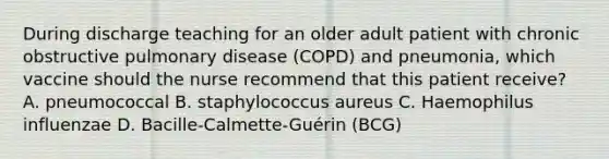 During discharge teaching for an older adult patient with chronic obstructive pulmonary disease (COPD) and pneumonia, which vaccine should the nurse recommend that this patient receive? A. pneumococcal B. staphylococcus aureus C. Haemophilus influenzae D. Bacille-Calmette-Guérin (BCG)