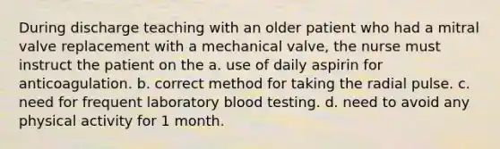 During discharge teaching with an older patient who had a mitral valve replacement with a mechanical valve, the nurse must instruct the patient on the a. use of daily aspirin for anticoagulation. b. correct method for taking the radial pulse. c. need for frequent laboratory blood testing. d. need to avoid any physical activity for 1 month.