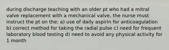 during discharge teaching with an older pt who had a mitral valve replacement with a mechanical valve, the nurse must instruct the pt on the: a) use of daily aspirin for anticoagulation b) correct method for taking the radial pulse c) need for frequent laboratory blood testing d) need to avoid any physical activity for 1 month