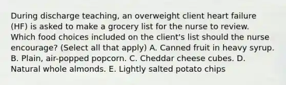 During discharge teaching, an overweight client heart failure (HF) is asked to make a grocery list for the nurse to review. Which food choices included on the client's list should the nurse encourage? (Select all that apply) A. Canned fruit in heavy syrup. B. Plain, air-popped popcorn. C. Cheddar cheese cubes. D. Natural whole almonds. E. Lightly salted potato chips