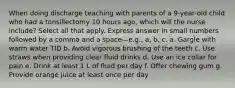 When doing discharge teaching with parents of a 9-year-old child who had a tonsillectomy 10 hours ago, which will the nurse include? Select all that apply. Express answer in small numbers followed by a comma and a space—e.g., a, b, c. a. Gargle with warm water TID b. Avoid vigorous brushing of the teeth c. Use straws when providing clear fluid drinks d. Use an ice collar for pain e. Drink at least 1 L of fluid per day f. Offer chewing gum g. Provide orange juice at least once per day