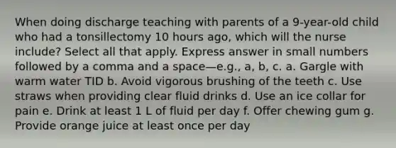 When doing discharge teaching with parents of a 9-year-old child who had a tonsillectomy 10 hours ago, which will the nurse include? Select all that apply. Express answer in small numbers followed by a comma and a space—e.g., a, b, c. a. Gargle with warm water TID b. Avoid vigorous brushing of the teeth c. Use straws when providing clear fluid drinks d. Use an ice collar for pain e. Drink at least 1 L of fluid per day f. Offer chewing gum g. Provide orange juice at least once per day