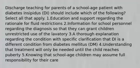 Discharge teaching for parents of a school-age patient with diabetes insipidus (DI) should include which of the following? Select all that apply. 1.Education and support regarding the rationale for fluid restrictions 2.Information for school personnel regarding the diagnosis so that they can grant children unrestricted use of the lavatory 3.A thorough explanation regarding the condition with specific clarification that DI is a different condition from diabetes mellitus (DM) 4.Understanding that treatment will only be needed until the child reaches puberty 5.Knowing that school-age children may assume full responsibility for their care