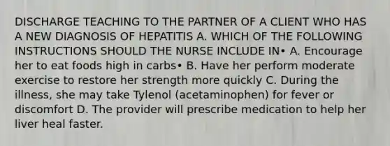 DISCHARGE TEACHING TO THE PARTNER OF A CLIENT WHO HAS A NEW DIAGNOSIS OF HEPATITIS A. WHICH OF THE FOLLOWING INSTRUCTIONS SHOULD THE NURSE INCLUDE IN• A. Encourage her to eat foods high in carbs• B. Have her perform moderate exercise to restore her strength more quickly C. During the illness, she may take Tylenol (acetaminophen) for fever or discomfort D. The provider will prescribe medication to help her liver heal faster.