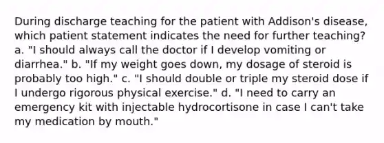 During discharge teaching for the patient with Addison's disease, which patient statement indicates the need for further teaching? a. "I should always call the doctor if I develop vomiting or diarrhea." b. "If my weight goes down, my dosage of steroid is probably too high." c. "I should double or triple my steroid dose if I undergo rigorous physical exercise." d. "I need to carry an emergency kit with injectable hydrocortisone in case I can't take my medication by mouth."