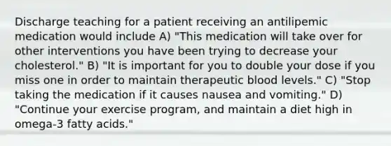 Discharge teaching for a patient receiving an antilipemic medication would include A) "This medication will take over for other interventions you have been trying to decrease your cholesterol." B) "It is important for you to double your dose if you miss one in order to maintain therapeutic blood levels." C) "Stop taking the medication if it causes nausea and vomiting." D) "Continue your exercise program, and maintain a diet high in omega-3 fatty acids."