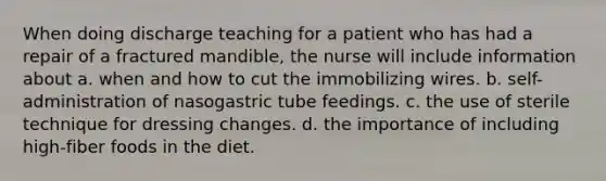 When doing discharge teaching for a patient who has had a repair of a fractured mandible, the nurse will include information about a. when and how to cut the immobilizing wires. b. self-administration of nasogastric tube feedings. c. the use of sterile technique for dressing changes. d. the importance of including high-fiber foods in the diet.