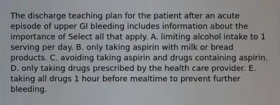 The discharge teaching plan for the patient after an acute episode of upper GI bleeding includes information about the importance of Select all that apply. A. limiting alcohol intake to 1 serving per day. B. only taking aspirin with milk or bread products. C. avoiding taking aspirin and drugs containing aspirin. D. only taking drugs prescribed by the health care provider. E. taking all drugs 1 hour before mealtime to prevent further bleeding.