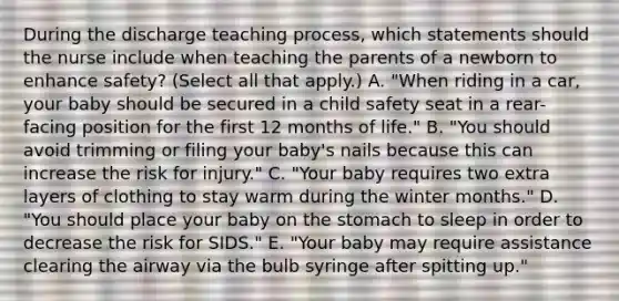 During the discharge teaching process, which statements should the nurse include when teaching the parents of a newborn to enhance safety? (Select all that apply.) A. "When riding in a car, your baby should be secured in a child safety seat in a rear-facing position for the first 12 months of life." B. "You should avoid trimming or filing your baby's nails because this can increase the risk for injury." C. "Your baby requires two extra layers of clothing to stay warm during the winter months." D. "You should place your baby on the stomach to sleep in order to decrease the risk for SIDS." E. "Your baby may require assistance clearing the airway via the bulb syringe after spitting up."