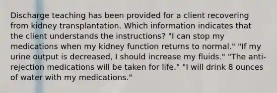 Discharge teaching has been provided for a client recovering from kidney transplantation. Which information indicates that the client understands the instructions? "I can stop my medications when my kidney function returns to normal." "If my urine output is decreased, I should increase my fluids." "The anti-rejection medications will be taken for life." "I will drink 8 ounces of water with my medications."