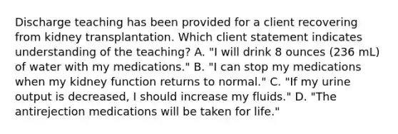 Discharge teaching has been provided for a client recovering from kidney transplantation. Which client statement indicates understanding of the teaching? A. "I will drink 8 ounces (236 mL) of water with my medications." B. "I can stop my medications when my kidney function returns to normal." C. "If my urine output is decreased, I should increase my fluids." D. "The antirejection medications will be taken for life."