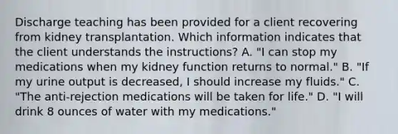 Discharge teaching has been provided for a client recovering from kidney transplantation. Which information indicates that the client understands the instructions? A. "I can stop my medications when my kidney function returns to normal." B. "If my urine output is decreased, I should increase my fluids." C. "The anti-rejection medications will be taken for life." D. "I will drink 8 ounces of water with my medications."