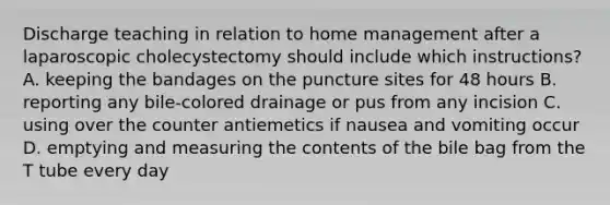 Discharge teaching in relation to home management after a laparoscopic cholecystectomy should include which instructions? A. keeping the bandages on the puncture sites for 48 hours B. reporting any bile-colored drainage or pus from any incision C. using over the counter antiemetics if nausea and vomiting occur D. emptying and measuring the contents of the bile bag from the T tube every day