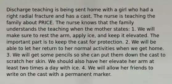 Discharge teaching is being sent home with a girl who had a right radial fracture and has a cast. The nurse is teaching the family about PRICE. The nurse knows that the family understands the teaching when the mother states: 1. We will make sure to rest the arm, apply ice, and keep it elevated. The important part is to keep the cast for protection. 2. We will be able to let her return to her normal activities when we get home. 3. We will get some pencils so she can put them down the cast to scratch her skin. We should also have her elevate her arm at least two times a day with ice. 4. We will allow her friends to write on the cast with a permanent marker.