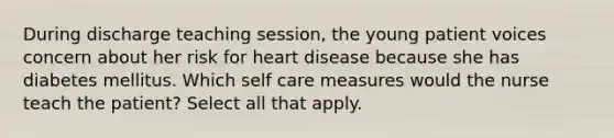 During discharge teaching session, the young patient voices concern about her risk for heart disease because she has diabetes mellitus. Which self care measures would the nurse teach the patient? Select all that apply.