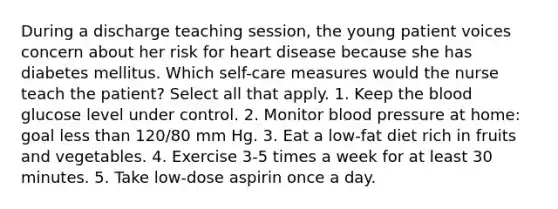 During a discharge teaching session, the young patient voices concern about her risk for heart disease because she has diabetes mellitus. Which self-care measures would the nurse teach the patient? Select all that apply. 1. Keep the blood glucose level under control. 2. Monitor blood pressure at home: goal less than 120/80 mm Hg. 3. Eat a low-fat diet rich in fruits and vegetables. 4. Exercise 3-5 times a week for at least 30 minutes. 5. Take low-dose aspirin once a day.