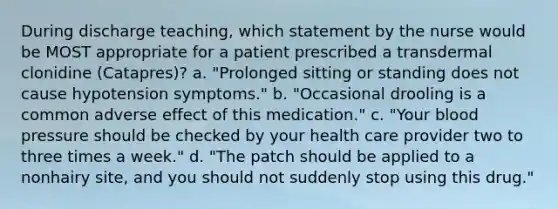 During discharge teaching, which statement by the nurse would be MOST appropriate for a patient prescribed a transdermal clonidine (Catapres)? a. "Prolonged sitting or standing does not cause hypotension symptoms." b. "Occasional drooling is a common adverse effect of this medication." c. "Your blood pressure should be checked by your health care provider two to three times a week." d. "The patch should be applied to a nonhairy site, and you should not suddenly stop using this drug."