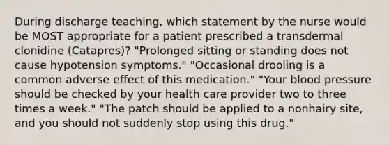 During discharge teaching, which statement by the nurse would be MOST appropriate for a patient prescribed a transdermal clonidine (Catapres)? "Prolonged sitting or standing does not cause hypotension symptoms." "Occasional drooling is a common adverse effect of this medication." "Your <a href='https://www.questionai.com/knowledge/kD0HacyPBr-blood-pressure' class='anchor-knowledge'>blood pressure</a> should be checked by your health care provider two to three times a week." "The patch should be applied to a nonhairy site, and you should not suddenly stop using this drug."