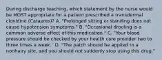 During discharge teaching, which statement by the nurse would be MOST appropriate for a patient prescribed a transdermal clonidine (Catapres)? A. "Prolonged sitting or standing does not cause hypotension symptoms." B. "Occasional drooling is a common adverse effect of this medication." C. "Your blood pressure should be checked by your health care provider two to three times a week." D. "The patch should be applied to a nonhairy site, and you should not suddenly stop using this drug."