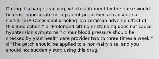 During discharge teaching, which statement by the nurse would be most appropriate for a patient prescribed a transdermal clonidine?A Occasional drooling is a common adverse effect of this medication." b "Prolonged sitting or standing does not cause hypotension symptoms." c Your blood pressure should be checked by your health care provider two to three times a week." d "The patch should be applied to a non-hairy site, and you should not suddenly stop using this drug."