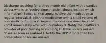 Discharge teaching for a three month old infant with a cardiac defect who is to receive digoxin action should include which information? Select all that apply. A. Give the medication at regular intervals B. Mix the medication with a small volume of breastmilk or formula C. Repeat the dose one timer for child vomit immediately after administration D. Notify the healthcare provider of poor feeding or vomiting E. Make up any missed doses as soon as realized F. Notify the HCP if more than two consecutive doses are missed