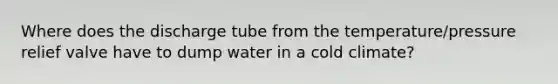 Where does the discharge tube from the temperature/pressure relief valve have to dump water in a cold climate?