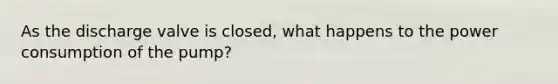 As the discharge valve is closed, what happens to the power consumption of the pump?