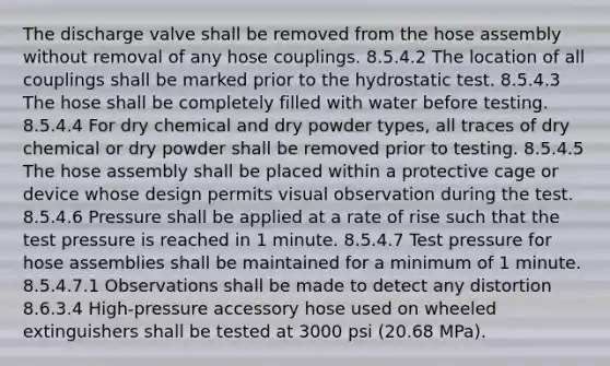 The discharge valve shall be removed from the hose assembly without removal of any hose couplings. 8.5.4.2 The location of all couplings shall be marked prior to the hydrostatic test. 8.5.4.3 The hose shall be completely filled with water before testing. 8.5.4.4 For dry chemical and dry powder types, all traces of dry chemical or dry powder shall be removed prior to testing. 8.5.4.5 The hose assembly shall be placed within a protective cage or device whose design permits visual observation during the test. 8.5.4.6 Pressure shall be applied at a rate of rise such that the test pressure is reached in 1 minute. 8.5.4.7 Test pressure for hose assemblies shall be maintained for a minimum of 1 minute. 8.5.4.7.1 Observations shall be made to detect any distortion 8.6.3.4 High-pressure accessory hose used on wheeled extinguishers shall be tested at 3000 psi (20.68 MPa).