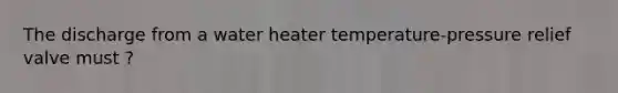 The discharge from a water heater temperature-pressure relief valve must ?