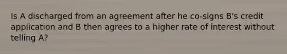 Is A discharged from an agreement after he co-signs B's credit application and B then agrees to a higher rate of interest without telling A?