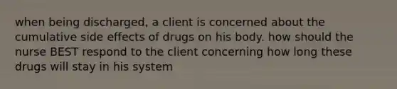 when being discharged, a client is concerned about the cumulative side effects of drugs on his body. how should the nurse BEST respond to the client concerning how long these drugs will stay in his system