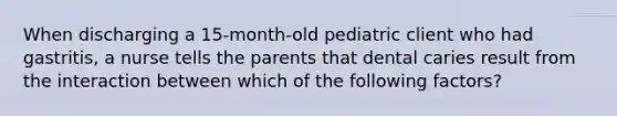 When discharging a 15-month-old pediatric client who had gastritis, a nurse tells the parents that dental caries result from the interaction between which of the following factors?