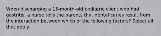 When discharging a 15-month-old pediatric client who had gastritis, a nurse tells the parents that dental caries result from the interaction between which of the following factors? Select all that apply.