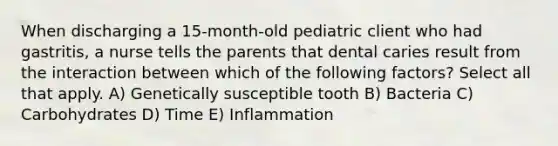 When discharging a 15-month-old pediatric client who had gastritis, a nurse tells the parents that dental caries result from the interaction between which of the following factors? Select all that apply. A) Genetically susceptible tooth B) Bacteria C) Carbohydrates D) Time E) Inflammation