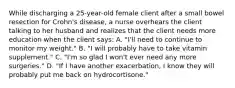 While discharging a 25-year-old female client after a small bowel resection for Crohn's disease, a nurse overhears the client talking to her husband and realizes that the client needs more education when the client says: A. "I'll need to continue to monitor my weight." B. "I will probably have to take vitamin supplement." C. "I'm so glad I won't ever need any more surgeries." D. "If I have another exacerbation, I know they will probably put me back on hydrocortisone."